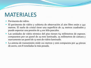 MATERIALES
 Pavimento de vidrio.
 El pavimento de vidrio y cubierta de observación al aire libre están a 342
  metros. El suelo de cristal tiene una superficie de 24 metros cuadrados y
  puede soportar una presión de 4.100 kilo pascales.
 Las unidades de vidrio térmico del piso tienen 64 milímetros de espesor,
  compuestos por un panel de 25-mm laminado, 25 milímetros de cámara y
  nuevamente un panel de 13-mm de vidrio laminado.
 La antena de transmisión mide 102 metros y está compuesta por 44 piezas
  de acero, con 8 toneladas la más pesada.
 