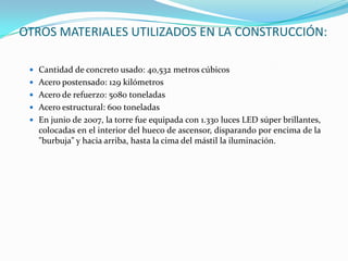 OTROS MATERIALES UTILIZADOS EN LA CONSTRUCCIÓN:

  Cantidad de concreto usado: 40,532 metros cúbicos
  Acero postensado: 129 kilómetros
  Acero de refuerzo: 5080 toneladas
  Acero estructural: 600 toneladas
  En junio de 2007, la torre fue equipada con 1.330 luces LED súper brillantes,
   colocadas en el interior del hueco de ascensor, disparando por encima de la
   "burbuja" y hacia arriba, hasta la cima del mástil la iluminación.
 