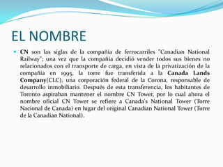 EL NOMBRE
 CN son las siglas de la compañía de ferrocarriles "Canadian National
  Railway"; una vez que la compañía decidió vender todos sus bienes no
  relacionados con el transporte de carga, en vista de la privatización de la
  compañía en 1995, la torre fue transferida a la Canada Lands
  Company(CLC), una corporación federal de la Corona, responsable de
  desarrollo inmobiliario. Después de esta transferencia, los habitantes de
  Toronto aspiraban mantener el nombre CN Tower, por lo cual ahora el
  nombre oficial CN Tower se refiere a Canada's National Tower (Torre
  Nacional de Canada) en lugar del original Canadian National Tower (Torre
  de la Canadian National).
 