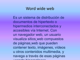 Word wide web
Es un sistema de distribución de
documentos de hipertexto o
hipermedios interconectados y
accesibles vía Internet. Con
un navegador web, un usuario
visualiza sitios web compuestos
de páginas web que pueden
contener texto, imágenes, vídeos
u otros contenidos multimedia, y
navega a través de esas páginas

 