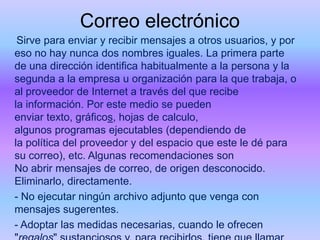 Correo electrónico
Sirve para enviar y recibir mensajes a otros usuarios, y por
eso no hay nunca dos nombres iguales. La primera parte
de una dirección identifica habitualmente a la persona y la
segunda a la empresa u organización para la que trabaja, o
al proveedor de Internet a través del que recibe
la información. Por este medio se pueden
enviar texto, gráficos, hojas de calculo,
algunos programas ejecutables (dependiendo de
la política del proveedor y del espacio que este le dé para
su correo), etc. Algunas recomendaciones son
No abrir mensajes de correo, de origen desconocido.
Eliminarlo, directamente.
- No ejecutar ningún archivo adjunto que venga con
mensajes sugerentes.
- Adoptar las medidas necesarias, cuando le ofrecen

 