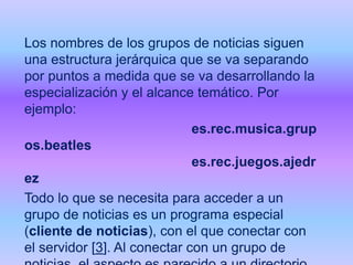 Los nombres de los grupos de noticias siguen
una estructura jerárquica que se va separando
por puntos a medida que se va desarrollando la
especialización y el alcance temático. Por
ejemplo:
es.rec.musica.grup
os.beatles
es.rec.juegos.ajedr
ez
Todo lo que se necesita para acceder a un
grupo de noticias es un programa especial
(cliente de noticias), con el que conectar con
el servidor [3]. Al conectar con un grupo de

 