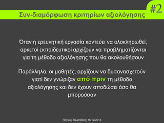 Συν-διαμόρφωση κριτηρίων αξιολόγησης

Όταν η ερευνητική εργασία κοντεύει να ολοκληρωθεί,
αρκετοί εκπαιδευτικοί αρχίζουν να προβληματίζονται
για τη μέθοδο αξιολόγησης που θα ακολουθήσουν
Παράλληλα, οι μαθητές, αρχίζουν να δυσανασχετούν
γιατί δεν γνώριζαν από πριν τη μέθοδο
αξιολόγησης και δεν έχουν αποδώσει όσο θα
μπορούσαν

Γιάννης Τζωρτζάκης 15/12/2013

 
