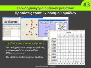 Συν-δημιουργία ομάδων μαθητών
Προτάσεις τρόπων ορισμού ομάδων

Η μέθοδος του κοινωνιογράμματος
Δεν υπάρχουν απομονωμένοι μαθητές,
υπάρχει οικειότητα και ασφάλεια,
αλλά......................
Δεν υπάρχει ισοδυναμία των ομάδων

Γιάννης Τζωρτζάκης 15/12/2013

 