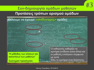 Συν-δημιουργία ομάδων μαθητών
Προτάσεις τρόπων ορισμού ομάδων
Θέλουμε να έχουμε «ισοδύναμες» ομάδες

“Η μέθοδος των κλίσεων και
ικανοτήτων των μαθητών”
Συστημική προσέγγιση

Ο καθηγητής καθορίζει τα
κριτήρια (επίδοση ή/και άλλα) και
οι μαθητές επιλέγουν σύμφωνα
με αυτά.
Εδώ τα κριτήρια είναι δεξιότητες

Γιάννης Τζωρτζάκης 15/12/2013

 