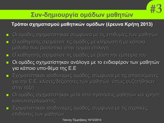 Συν-δημιουργία ομάδων μαθητών
Τρόποι σχηματισμού μαθητικών ομάδων (έρευνα Κρήτη 2013)













Οι ομάδες σχηματίστηκαν σύμφωνα με τις επιθυμίες των μαθητών
Ο καθηγητής σχημάτισε τις ομάδες με κλήρωση ή με κάποια
μέθοδο που βασίστηκε στην τυχαία επιλογή
Ο καθηγητής σχημάτισε τις ομάδες με βάση την εμπειρία του
Οι ομάδες σχηματίστηκαν ανάλογα με το ενδιαφέρον των μαθητών
για κάποιο υπο-θέμα της Ε.Ε
Σχηματίστηκαν ισοδύναμες ομάδες, σύμφωνα με τις απαιτούμενες
για την Ε.Ε. κλίσεις/δεξιότητες των μαθητών, όπως συζητήθηκαν
στην τάξη
Οι ομάδες σχηματίστηκαν μετά από προτάσεις μαθητών και χρήση
κοινωνιογράμματος
Σχηματίστηκαν ισοδύναμες ομάδες, σύμφωνα με τις σχολικές
επιδόσεις των μαθητών
Γιάννης Τζωρτζάκης 15/12/2013

 