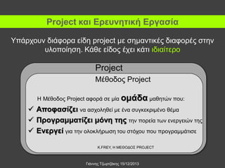 Project και Ερευνητική Εργασία
Υπάρχουν διάφορα είδη project με σημαντικές διαφορές στην
υλοποίηση. Κάθε είδος έχει κάτι ιδιαίτερο

Project
Μέθοδος Project
Η Μέθοδος Project αφορά σε μία ομάδα μαθητών που:

 Αποφασίζει να ασχοληθεί με ένα συγκεκριμένο θέμα
 Προγραμματίζει μόνη της την πορεία των ενεργειών της
 Ενεργεί για την ολοκλήρωση του στόχου που προγραμμάτισε
K.FREY, Η ΜΕΘΟΔΟΣ PROJECT

Γιάννης Τζωρτζάκης 15/12/2013

 