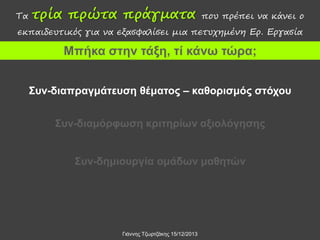 Τα

τρία πρώτα πράγματα

που πρέπει να κάνει ο

εκπαιδευτικός για να εξασφαλίσει μια πετυχημένη Ερ. Εργασία

Μπήκα στην τάξη, τί κάνω τώρα;
Συν-διαπραγμάτευση θέματος – καθορισμός στόχου

Συν-διαμόρφωση κριτηρίων αξιολόγησης
Συν-δημιουργία ομάδων μαθητών

Γιάννης Τζωρτζάκης 15/12/2013

 