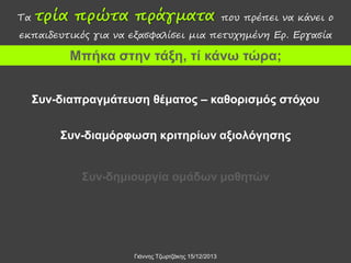 Τα

τρία πρώτα πράγματα

που πρέπει να κάνει ο

εκπαιδευτικός για να εξασφαλίσει μια πετυχημένη Ερ. Εργασία

Μπήκα στην τάξη, τί κάνω τώρα;
Συν-διαπραγμάτευση θέματος – καθορισμός στόχου

Συν-διαμόρφωση κριτηρίων αξιολόγησης
Συν-δημιουργία ομάδων μαθητών

Γιάννης Τζωρτζάκης 15/12/2013

 
