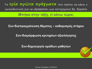 Τα

τρία πρώτα πράγματα

που πρέπει να κάνει ο

εκπαιδευτικός για να εξασφαλίσει μια πετυχημένη Ερ. Εργασία

Μπήκα στην τάξη, τί κάνω τώρα;
Συν-διαπραγμάτευση θέματος – καθορισμός στόχου

Συν-διαμόρφωση κριτηρίων αξιολόγησης
Συν-δημιουργία ομάδων μαθητών

Γιάννης Τζωρτζάκης 15/12/2013

 