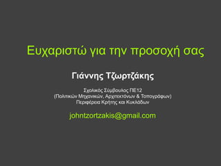 Ευχαριστώ για την προσοχή σας
Γιάννης Τζωρτζάκης
Σχολικός Σύμβουλος ΠΕ12
(Πολιτικών Μηχανικών, Αρχιτεκτόνων & Τοπογράφων)
Περιφέρεια Κρήτης και Κυκλάδων

johntzortzakis@gmail.com

 