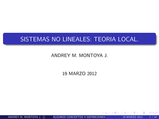 SISTEMAS NO LINEALES: TEORIA LOCAL. 
ANDREY M. MONTOYA J. 
19 MARZO 2012 
ANDREY M. MONTOYA J. () ALGUNOS CONCEPTOS Y DEFINICIONES PRELIMINAR1E9S.MARZO 2012 1 / 14 
 