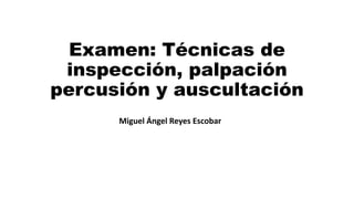 Examen: Técnicas de
inspección, palpación
percusión y auscultación
Miguel Ángel Reyes Escobar
 