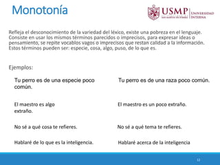 Monotonía
Refleja el desconocimiento de la variedad del léxico, existe una pobreza en el lenguaje.
Consiste en usar los mismos términos parecidos o imprecisos, para expresar ideas o
pensamiento, se repite vocablos vagos o imprecisos que restan calidad a la información.
Estos términos pueden ser: especie, cosa, algo, puso, de lo que es.
Ejemplos:
12
Tu perro es de una especie poco
común.
Tu perro es de una raza poco común.
El maestro es algo
extraño.
El maestro es un poco extraño.
No sé a qué cosa te refieres. No sé a qué tema te refieres.
Hablaré de lo que es la inteligencia. Hablaré acerca de la inteligencia
 