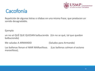 Cacofonía
Repetición de algunas letras o sílabas en una misma frase, que producen un
sonido desagradable.
Ejemplo
un no sé QUÉ QUE QUEDAN balbuciendo (Un no se qué, tal que quedan
balbuciendo)
Me saludas A ARMANDO (Saludos para Armando)
Las ballenas llenan el MAR MARavilloso. (Las ballenas colman el océano
maravilloso).
16
 