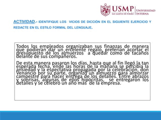 ACTIVIDAD.- IDENTIFIQUE LOS VICIOS DE DICCIÓN EN EL SIGUIENTE EJERCICIO Y
REDACTE EN EL ESTILO FORMAL DEL LENGUAJE.
Todos los empleados organizaban sus finanzas de manera
que podieran dar un ercelente regalo, preferían acortar el
presupuesto de los almuerzos a quedar como de tacaños
delante de sus compañeros.
De esta manera pasaron los días, hasta que al fin llegó la tan
esperada fecha, ende las horas de la mañana se percibía la
ansiedad y la espectativa propagada por la celebración, don
Venancio por su parte, organizó un almuerzo para almorzar
campestre para hacer entrega de los detalles. Entre abrazos
y sonrisas, algunas de ellos hipócritas, se entregaron los
detalles y se celebró un año más de la empresa.
 