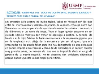 ACTIVIDAD.- IDENTIFIQUE LOS VICIOS DE DICCIÓN EN EL SIGUIENTE EJERCICIO Y
REDACTE EN EL ESTILO FORMAL DEL LENGUAJE.
Sin embargo para Cristina no hubio regalo, todos se miraban con los ojos
entre si, murmuraban y sacaban conjeturas, de repente, entro pa entro don
Venancio con una empanada de aproximadamente de setenta centímetros
de diámetros y un ramo de rosas. Todo el lugar quedo envuelto en un
estirado silencio mientras don Venan se acercaba a Cristina. Al tenerla de
frente a él le dijo: Cristina te haces merecedora a la empanada gigante, por
ser la empleada más añeja de la empresa y por ser el queso que mis
empanadas no les puede faltar, pero me has demostrado de que olvidastes
en donde empezó esta empresa y cómo desde nimiedades se pueden realizar
muy grandes cosas, de manera de que me es imposible darte el cargo de
gerente de la nueva sucursal. No te endulces con deliciosos chocolates
porque quería guardar lo mas mejor para el final.
 