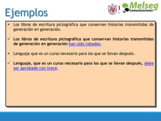 Ejemplos
27
 Los libros de escritura pictográfica que conservan historias transmitidas de
generación en generación.
 Los libros de escritura pictográfica que conservan historias transmitidas
de generación en generación han sido robados.
 Lenguaje que es un curso necesario para los que se llevan después.
 Lenguaje, que es un curso necesario para los que se llevan después, debe
ser aprobado con trece.
 