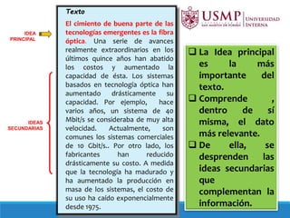 Texto
El cimiento de buena parte de las
tecnologías emergentes es la fibra
óptica. Una serie de avances
realmente extraordinarios en los
últimos quince años han abatido
los costos y aumentado la
capacidad de ésta. Los sistemas
basados en tecnología óptica han
aumentado drásticamente su
capacidad. Por ejemplo, hace
varios años, un sistema de 40
Mbit/s se consideraba de muy alta
velocidad. Actualmente, son
comunes los sistemas comerciales
de 10 Gbit/s.. Por otro lado, los
fabricantes han reducido
drásticamente su costo. A medida
que la tecnología ha madurado y
ha aumentado la producción en
masa de los sistemas, el costo de
su uso ha caído exponencialmente
desde 1975.
IDEA
PRINCIPAL
IDEAS
SECUNDARIAS
 La Idea principal
es la más
importante del
texto.
 Comprende ,
dentro de sí
misma, el dato
más relevante.
 De ella, se
desprenden las
ideas secundarias
que
complementan la
información.
 