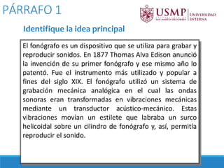 El fonógrafo es un dispositivo que se utiliza para grabar y
reproducir sonidos. En 1877 Thomas Alva Edison anunció
la invención de su primer fonógrafo y ese mismo año lo
patentó. Fue el instrumento más utilizado y popular a
fines del siglo XIX. El fonógrafo utilizó un sistema de
grabación mecánica analógica en el cual las ondas
sonoras eran transformadas en vibraciones mecánicas
mediante un transductor acústico-mecánico. Estas
vibraciones movían un estilete que labraba un surco
helicoidal sobre un cilindro de fonógrafo y, así, permitía
reproducir el sonido.
PÁRRAFO 1
Identifique la idea principal
 