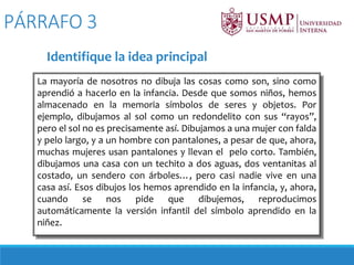 La mayoría de nosotros no dibuja las cosas como son, sino como
aprendió a hacerlo en la infancia. Desde que somos niños, hemos
almacenado en la memoria símbolos de seres y objetos. Por
ejemplo, dibujamos al sol como un redondelito con sus “rayos”,
pero el sol no es precisamente así. Dibujamos a una mujer con falda
y pelo largo, y a un hombre con pantalones, a pesar de que, ahora,
muchas mujeres usan pantalones y llevan el pelo corto. También,
dibujamos una casa con un techito a dos aguas, dos ventanitas al
costado, un sendero con árboles…, pero casi nadie vive en una
casa así. Esos dibujos los hemos aprendido en la infancia, y, ahora,
cuando se nos pide que dibujemos, reproducimos
automáticamente la versión infantil del símbolo aprendido en la
niñez.
PÁRRAFO 3
Identifique la idea principal
 