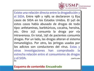 Existe una relación directa entre la drogadicción y
el SIDA. Entre 1981 y 1985 se declararon 13 834
casos de SIDA en los Estados Unidos. El 54% de
estos casos había abusado de drogas de todo
tipo: anfetaminas, barbitúricos, cocaína, heroína,
etc. Otro 25% consumía la droga por vía
intravenosa. En total, 79% de pacientes consumía
drogas. Por un lado, las drogas alteran el sistema
inmunológico. Por otro, las jeringas usadas por
los adictos son conductores del virus. Estas y
otras investigaciones han comprobado la
estrecha relación entre el consumismo de drogas
y el SIDA. (SANTILLANA
RV)
Esquema de contenido: Encuadrado
 