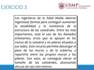 Los ingenieros de la Edad Media idearon
ingeniosas formas para conseguir aumentar
la estabilidad y la resistencia de la
estructura de las catedrales. Entre las más
importantes, está el uso de los llamados
arbotantes, arcos que se apoyan en los
muros de la catedral y en pilares situados a
sus lados. Este recurso permitía descargar el
peso de los muros y de la cubierta, y
repartirlo entre los propios muros y los
pilares. Con esto, se conseguía elevar el
tamaño de las catedrales, alcanzando
alturas de casi cien metros.
EJERCICIO 3
 