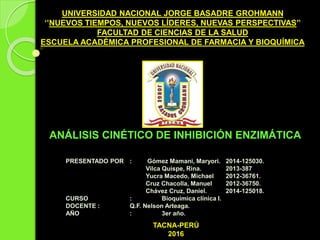 UNIVERSIDAD NACIONAL JORGE BASADRE GROHMANN
‘’NUEVOS TIEMPOS, NUEVOS LÍDERES, NUEVAS PERSPECTIVAS’’
FACULTAD DE CIENCIAS DE LA SALUD
ESCUELA ACADÉMICA PROFESIONAL DE FARMACIA Y BIOQUÍMICA
ANÁLISIS CINÉTICO DE INHIBICIÓN ENZIMÁTICA
PRESENTADO POR : Gómez Mamani, Maryori. 2014-125030.
Vilca Quispe, Rina. 2013-387
Yucra Macedo, Michael 2012-36761.
Cruz Chacolla, Manuel 2012-36750.
Chávez Cruz, Daniel. 2014-125018.
CURSO : Bioquímica clínica I.
DOCENTE : Q.F. Nelson Arteaga.
AÑO : 3er año.
TACNA-PERÚ
2016
 