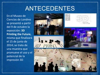 ANTECEDENTES
En el Museo de
Ciencias de Londres
se presentó a partir
del 9 de octubre la
exposición: 3D
Printing the Future,
misma que finalizará
el 15 de junio de
2014; se trata de
una muestra que
promueve el uso y el
potencial de la
impresión 3D

 