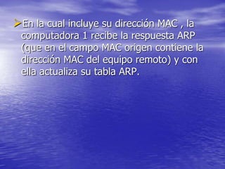 En la cual incluye su dirección MAC , la
 computadora 1 recibe la respuesta ARP
 (que en el campo MAC origen contiene la
 dirección MAC del equipo remoto) y con
 ella actualiza su tabla ARP.
 