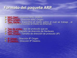 Formato del paquete ARP

 MAC Dest : Dirección MAC destino.
 MAC Origen: Dirección MAC Origen.
 Tipo Hardw : Especifica el medio sobre el cual se trabaja , el
  valor 1 lo toma cuando el medio es Ethernet.

 Tipo de protoc : tipo de protocolo que es
 Tam. Hard: Tamaño de dirección de Hardware.
 Tam. Protoc : Tamaño de dirección de protocolo (IP)
 IP Origen : Dirección IP Origen.
 IP Destino : Dirección IP Destino.
 