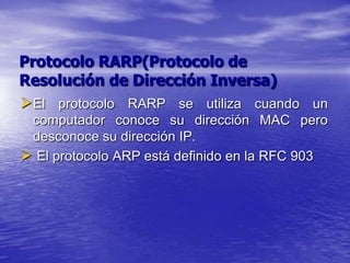 Protocolo RARP(Protocolo de
Resolución de Dirección Inversa)
El protocolo RARP se utiliza cuando un
 computador conoce su dirección MAC pero
 desconoce su dirección IP.
 El protocolo ARP está definido en la RFC 903
 