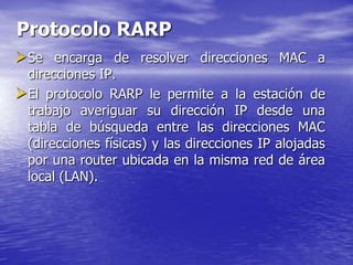 Protocolo RARP
Se encarga de resolver direcciones MAC a
 direcciones IP.
El protocolo RARP le permite a la estación de
 trabajo averiguar su dirección IP desde una
 tabla de búsqueda entre las direcciones MAC
 (direcciones físicas) y las direcciones IP alojadas
 por una router ubicada en la misma red de área
 local (LAN).
 
