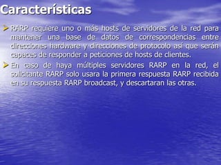 Características
 RARP requiere uno o más hosts de servidores de la red para
  mantener una base de datos de correspondencias entre
  direcciones hardware y direcciones de protocolo así que serán
  capaces de responder a peticiones de hosts de clientes.
 En caso de haya múltiples servidores RARP en la red, el
  solicitante RARP solo usara la primera respuesta RARP recibida
  en su respuesta RARP broadcast, y descartaran las otras.
 