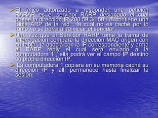  El único autorizado a responder una petición
  RARAP es el servidor RARP designado el cual
  posee la dirección IP 200.59.34.50 , él contiene una
  tabla ARP de la red , la cual no es caché por lo
  tanto no se borra al reiniciar el servidor.
 Una vez que el Servidor RARP toma la trama de
  interrogación compara la dirección MAC origen con
  su tabla , la asocia con la IP correspondiente y arma
  el RARP reply el cual será enviado a la
  computadora 1 , ella podrá ver el campo IP destino
  su propia dirección IP.
 La computadora 1 copiara en su memoria caché su
  dirección IP y allí permanece hasta finalizar la
  sesión.
 