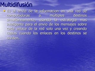 Multidifusión
 • Es el envío de la informacion en una red de
  computadoras        a     múltiples    destinos
  simultáneamente, usando la estrategia mas
  inteligente para el envio de los mensajes sobre
  cada enlace de la red solo una vez y creando
  copias cuando los enlaces en los destinos se
  dividen.
 