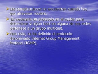 Las complicaciones se encuentran cuando hay
 que atravesar routers.
 Es necesario un protocolo en el router para
 determinar si algún host en alguna de sus redes
 pertenece a un grupo multicast.
Para esto, se ha definido el protocolo
 denominado Internet Group Management
 Protocol (IGMP).
 