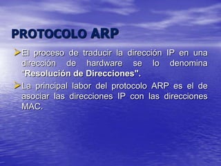 PROTOCOLO ARP
El proceso de traducir la dirección IP en una
 dirección de hardware se lo denomina
 "Resolución de Direcciones".
La principal labor del protocolo ARP es el de
 asociar las direcciones IP con las direcciones
 MAC.
 