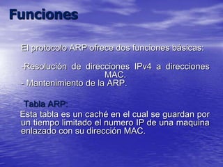 Funciones

 El protocolo ARP ofrece dos funciones básicas:

 -Resolución de direcciones IPv4 a direcciones
                      MAC.
 - Mantenimiento de la ARP.

  Tabla ARP:
 Esta tabla es un caché en el cual se guardan por
 un tiempo limitado el numero IP de una maquina
 enlazado con su dirección MAC.
 