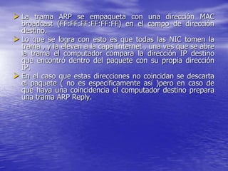  La trama ARP se empaqueta con una dirección MAC
  broadcast (FF:FF:FF:FF:FF:FF) en el campo de dirección
  destino.
 Lo que se logra con esto es que todas las NIC tomen la
  trama , y la eleven a la capa Internet , una ves que se abre
  la trama el computador compara la dirección IP destino
  que encontró dentro del paquete con su propia dirección
  IP.
 En el caso que estas direcciones no coincidan se descarta
  el paquete ( no es específicamente así )pero en caso de
  que haya una coincidencia el computador destino prepara
  una trama ARP Reply.
 