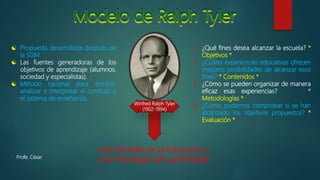  Propuesta desarrollada después de
la SGM.
 Las fuentes generadoras de los
objetivos de aprendizaje (alumnos,
sociedad y especialistas).
 Método racional para encarar,
analizar e interpretar el currículo y
el sistema de enseñanza.
1. ¿Qué fines desea alcanzar la escuela? *
Objetivos *
2. ¿Cuáles experiencias educativas ofrecen
mayores posibilidades de alcanzar esos
fines? * Contenidos *
3. ¿Cómo se pueden organizar de manera
eficaz esas experiencias? *
Metodologías *
4. ¿Cómo podemos comprobar si se han
alcanzado los objetivos propuestos? *
Evaluación *
Una Filosofía de la Educación y
Una Psicología del aprendizaje.
Winfred Ralph Tyler
(1902-1994)
Profe. César
 