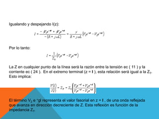 Igualando y despejando I(z):Por lo tanto:La Z en cualquier punto de la línea será la razón entre la tensión ec ( 11 ) y la corriente ec ( 24 ). En el extremo terminal (z = l ), esta relación será igual a la ZT. Esto implica:El término V2 e +gl representa el valor fasorial en z = l , de una onda reflejada que avanza en dirección decreciente de Z. Esta reflexión es función de la impedancia ZT.