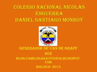 Colegio Nacional Nicolás
       Esguerra
Daniel Santiago Monroy




 Generador de Van de Graff
           802
Blog:camilogaravito802.blogspot.
              com
          Maloka- 2012
 