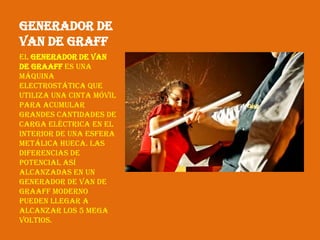 Generador de
Van de Graff
El generador de Van
de Graaff es una
máquina
electrostática que
utiliza una cinta móvil
para acumular
grandes cantidades de
carga eléctrica en el
interior de una esfera
metálica hueca. Las
diferencias de
potencial así
alcanzadas en un
generador de Van de
Graaff moderno
pueden llegar a
alcanzar los 5 mega
voltios.