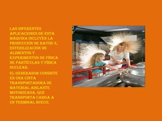 Las diferentes
aplicaciones de esta
máquina incluyen la
producción de rayos X,
esterilización de
alimentos y
experimentos de física
de partículas y física
nuclear.
El generador consiste
en una cinta
transportadora de
material aislante
motorizada, que
transporta carga a
un terminal hueco.