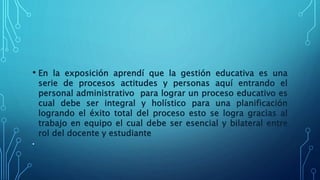 • En la exposición aprendí que la gestión educativa es una
serie de procesos actitudes y personas aquí entrando el
personal administrativo para lograr un proceso educativo es
cual debe ser integral y holístico para una planificación
logrando el éxito total del proceso esto se logra gracias al
trabajo en equipo el cual debe ser esencial y bilateral entre
rol del docente y estudiante
•
 