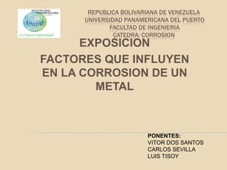 REPUBLICA BOLIVARIANA DE VENEZUELA
      UNIVERSIDAD PANAMERICANA DEL PUERTO
             FACULTAD DE INGENIERIA
               CATEDRA: CORROSION
      EXPOSICION
FACTORES QUE INFLUYEN
EN LA CORROSION DE UN
        METAL



                        PONENTES:
                        VITOR DOS SANTOS
                        CARLOS SEVILLA
                        LUIS TISOY
 