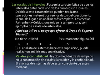 Las escalas de intervalos .Poseen la característica de que los intervalos entre cada uno de los números son iguales. Debido a esta característica pueden realizarse operaciones matemáticas en los datos del cuestionario, lo cual da lugar a un análisis más completo. Las escalas Fahrenheit y Celsius, que miden la temperatura, son ejemplos de escalas de intervalos.     ¿Qué tan útil es el apoyo que ofrece el Grupo de Soporte Técnico?No tiene utilidad                               Es sumamente alguna útil          1          2                 3             4                        5      Si el analista de sistemas hace esta suposición, puede realizar un análisis más cuantitativo.Validez y confiabilidad Hay dos medidas de desempeño en la construcción de escalas: la validez y la confiabilidad. El analista de sistemas debe estar consciente de estas medidas.