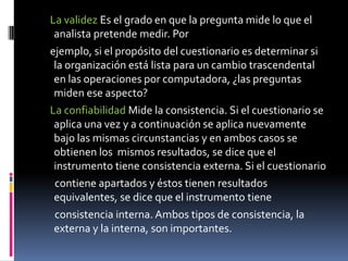La validezEs el grado en que la pregunta mide lo que el analista pretende medir. Por    ejemplo, si el propósito del cuestionario es determinar si la organización está lista para un cambio trascendental en las operaciones por computadora, ¿las preguntas miden ese aspecto?    La confiabilidad Mide la consistencia. Si el cuestionario se aplica una vez y a continuación se aplica nuevamente bajo las mismas circunstancias y en ambos casos se obtienen los  mismos resultados, se dice que el instrumento tiene consistencia externa. Si el cuestionario      contiene apartados y éstos tienen resultados equivalentes, se dice que el instrumento tiene      consistencia interna. Ambos tipos de consistencia, la externa y la interna, son importantes.