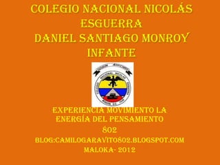 Colegio Nacional Nicolás
       Esguerra
Daniel Santiago Monroy
         Infante



    Experiencia movimiento la
     energía del pensamiento
               802
Blog:camilogaravito802.blogspot.com
            Maloka- 2012
 